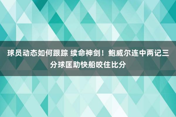 球员动态如何跟踪 续命神剑！鲍威尔连中两记三分球匡助快船咬住比分