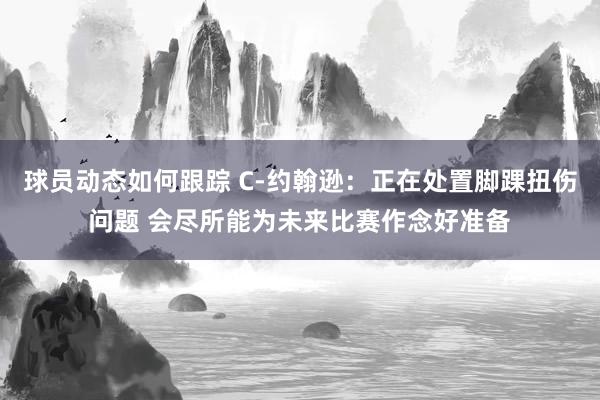 球员动态如何跟踪 C-约翰逊：正在处置脚踝扭伤问题 会尽所能为未来比赛作念好准备