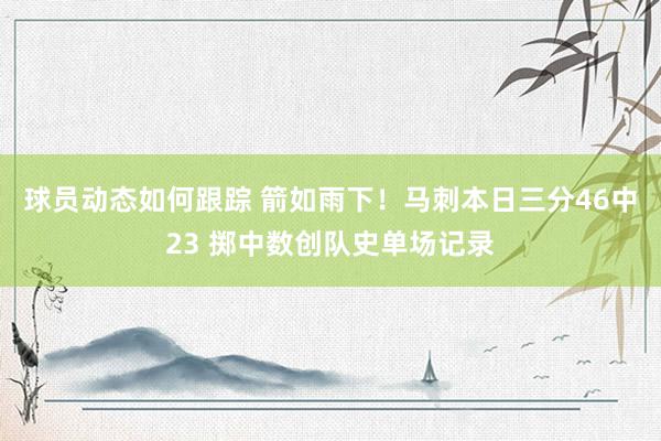 球员动态如何跟踪 箭如雨下！马刺本日三分46中23 掷中数创队史单场记录