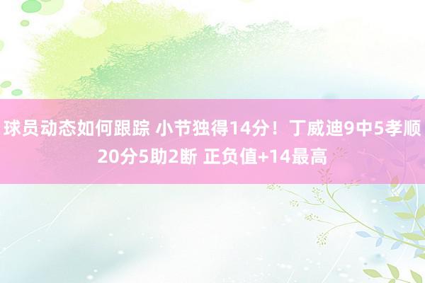 球员动态如何跟踪 小节独得14分！丁威迪9中5孝顺20分5助2断 正负值+14最高