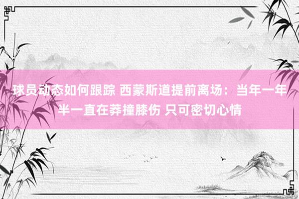 球员动态如何跟踪 西蒙斯道提前离场：当年一年半一直在莽撞膝伤 只可密切心情