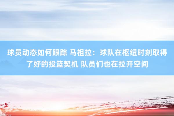 球员动态如何跟踪 马祖拉：球队在枢纽时刻取得了好的投篮契机 队员们也在拉开空间