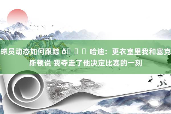 球员动态如何跟踪 😓哈迪：更衣室里我和塞克斯顿说 我夺走了他决定比赛的一刻