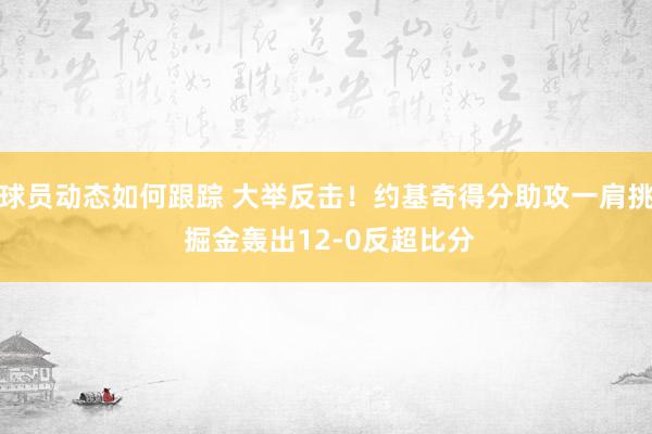 球员动态如何跟踪 大举反击！约基奇得分助攻一肩挑 掘金轰出12-0反超比分