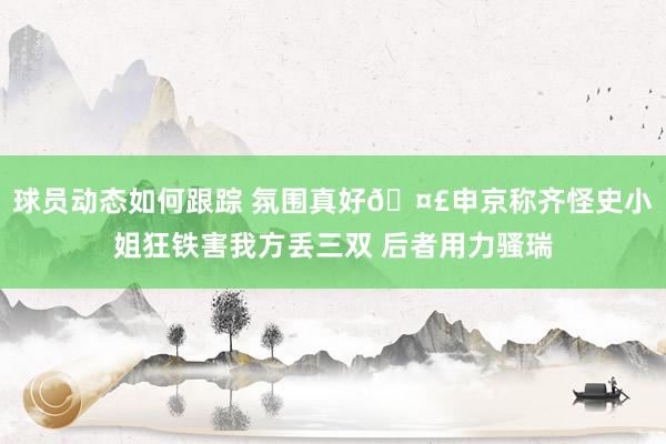 球员动态如何跟踪 氛围真好🤣申京称齐怪史小姐狂铁害我方丢三双 后者用力骚瑞