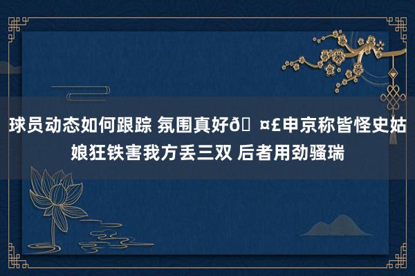 球员动态如何跟踪 氛围真好🤣申京称皆怪史姑娘狂铁害我方丢三双 后者用劲骚瑞