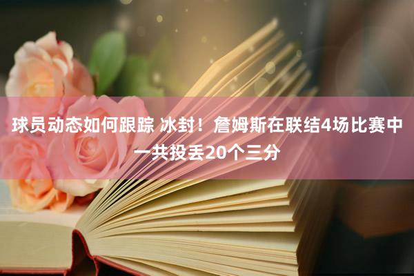 球员动态如何跟踪 冰封！詹姆斯在联结4场比赛中一共投丢20个三分