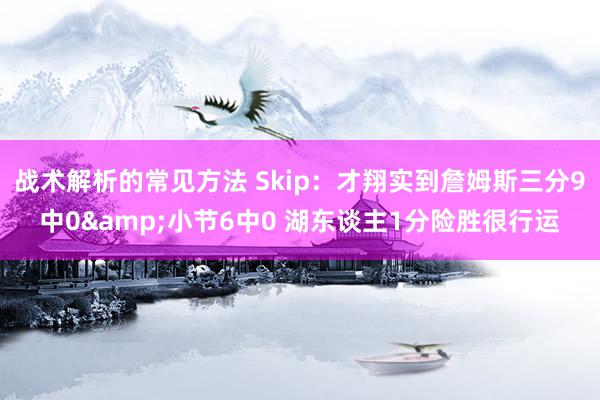 战术解析的常见方法 Skip：才翔实到詹姆斯三分9中0&小节6中0 湖东谈主1分险胜很行运