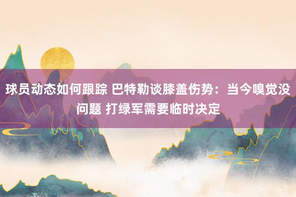 球员动态如何跟踪 巴特勒谈膝盖伤势：当今嗅觉没问题 打绿军需要临时决定