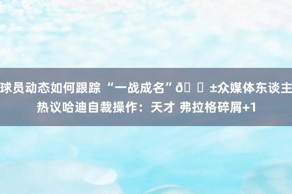 球员动态如何跟踪 “一战成名”😱众媒体东谈主热议哈迪自裁操作：天才 弗拉格碎屑+1