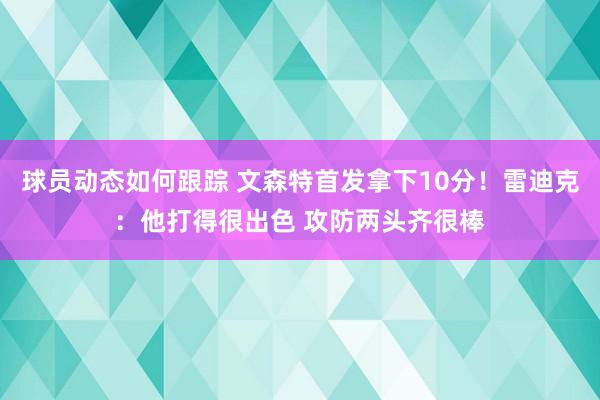 球员动态如何跟踪 文森特首发拿下10分！雷迪克：他打得很出色 攻防两头齐很棒