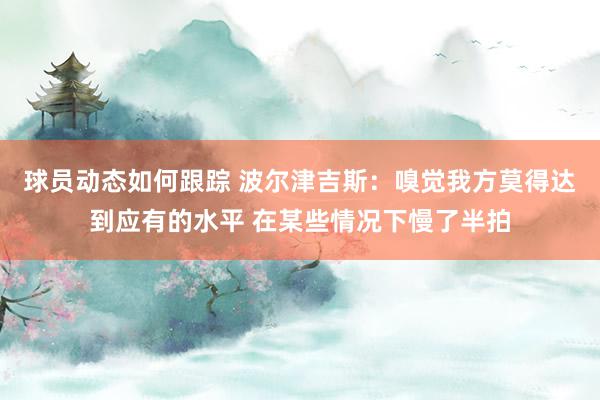 球员动态如何跟踪 波尔津吉斯：嗅觉我方莫得达到应有的水平 在某些情况下慢了半拍