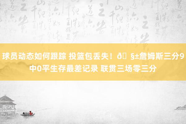 球员动态如何跟踪 投篮包丢失！🧱詹姆斯三分9中0平生存最差记录 联贯三场零三分