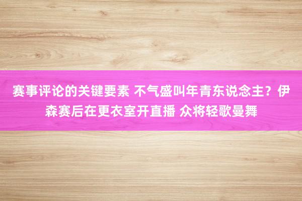 赛事评论的关键要素 不气盛叫年青东说念主？伊森赛后在更衣室开直播 众将轻歌曼舞