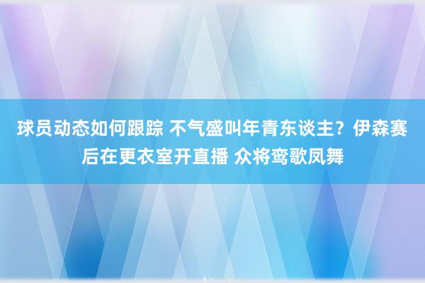 球员动态如何跟踪 不气盛叫年青东谈主？伊森赛后在更衣室开直播 众将鸾歌凤舞