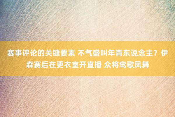 赛事评论的关键要素 不气盛叫年青东说念主？伊森赛后在更衣室开直播 众将鸾歌凤舞