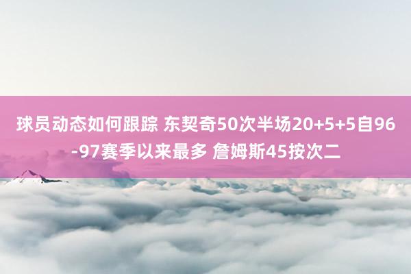 球员动态如何跟踪 东契奇50次半场20+5+5自96-97赛季以来最多 詹姆斯45按次二