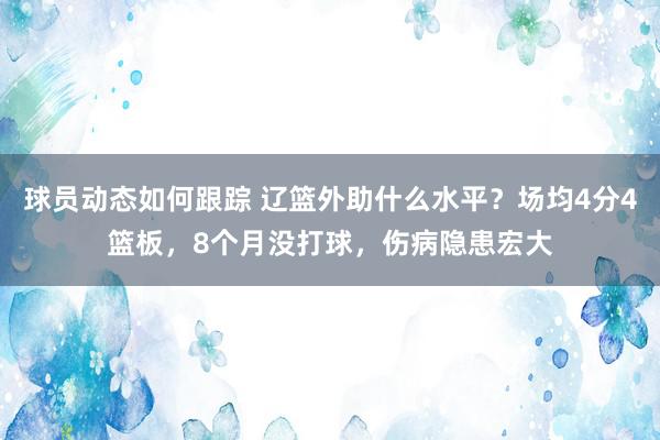 球员动态如何跟踪 辽篮外助什么水平？场均4分4篮板，8个月没打球，伤病隐患宏大