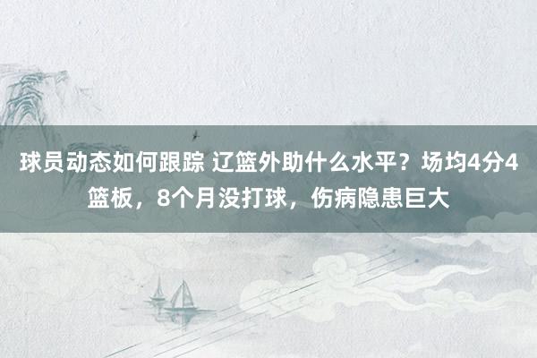 球员动态如何跟踪 辽篮外助什么水平？场均4分4篮板，8个月没打球，伤病隐患巨大