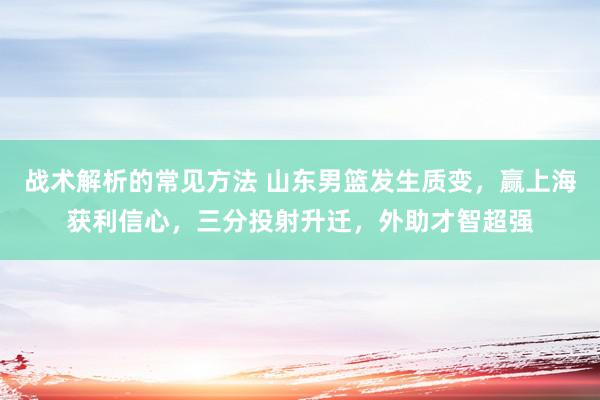 战术解析的常见方法 山东男篮发生质变，赢上海获利信心，三分投射升迁，外助才智超强