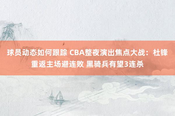 球员动态如何跟踪 CBA整夜演出焦点大战：杜锋重返主场避连败 黑骑兵有望3连杀