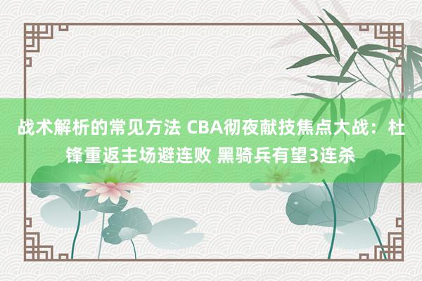 战术解析的常见方法 CBA彻夜献技焦点大战：杜锋重返主场避连败 黑骑兵有望3连杀