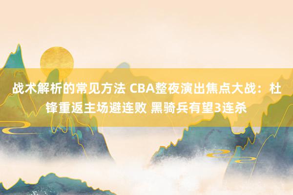 战术解析的常见方法 CBA整夜演出焦点大战：杜锋重返主场避连败 黑骑兵有望3连杀