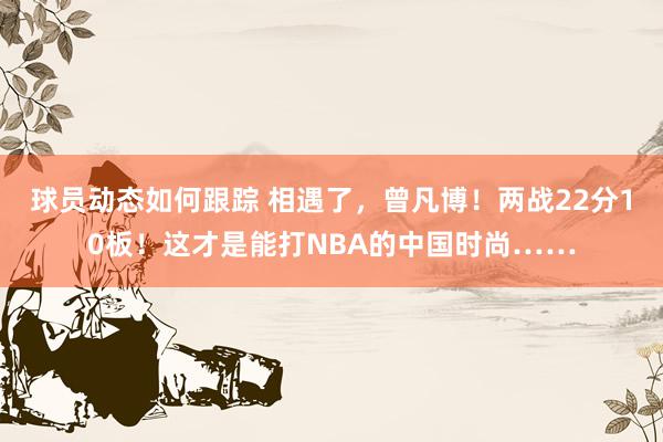 球员动态如何跟踪 相遇了，曾凡博！两战22分10板！这才是能打NBA的中国时尚……