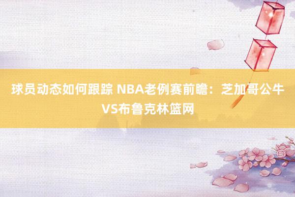 球员动态如何跟踪 NBA老例赛前瞻：芝加哥公牛VS布鲁克林篮网