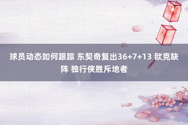 球员动态如何跟踪 东契奇复出36+7+13 欧克缺阵 独行侠胜斥地者