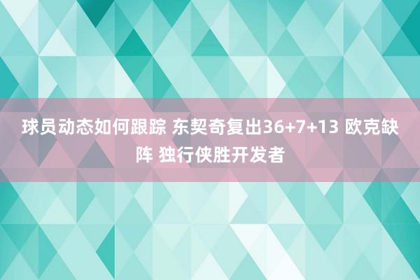 球员动态如何跟踪 东契奇复出36+7+13 欧克缺阵 独行侠胜开发者