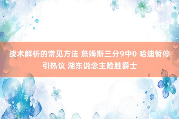 战术解析的常见方法 詹姆斯三分9中0 哈迪暂停引热议 湖东说念主险胜爵士