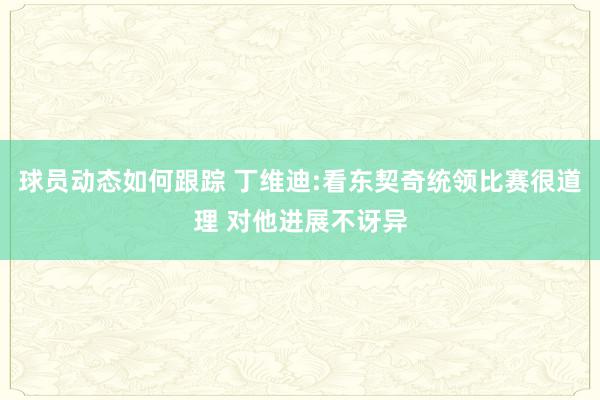 球员动态如何跟踪 丁维迪:看东契奇统领比赛很道理 对他进展不讶异