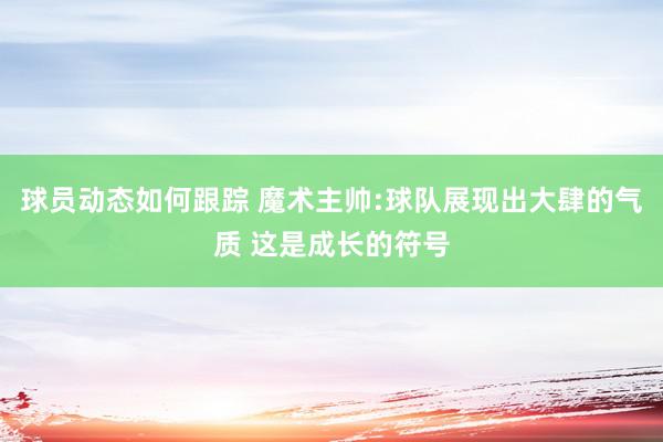 球员动态如何跟踪 魔术主帅:球队展现出大肆的气质 这是成长的符号