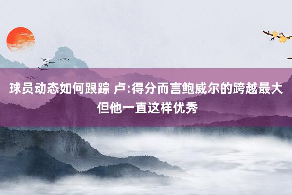 球员动态如何跟踪 卢:得分而言鲍威尔的跨越最大 但他一直这样优秀