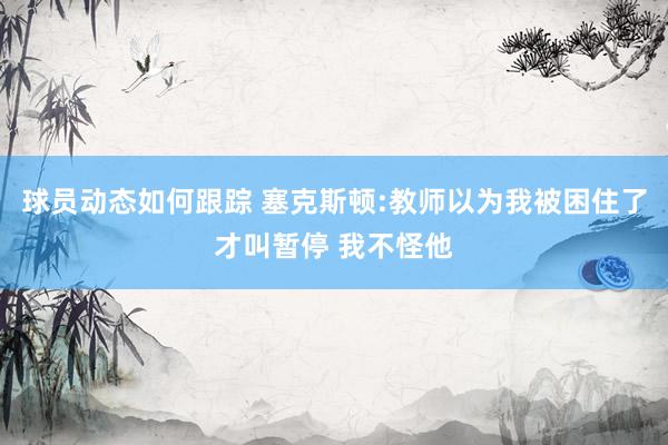 球员动态如何跟踪 塞克斯顿:教师以为我被困住了才叫暂停 我不怪他