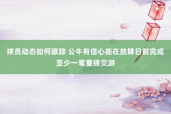 球员动态如何跟踪 公牛有信心能在放肆日前完成至少一笔重磅交游