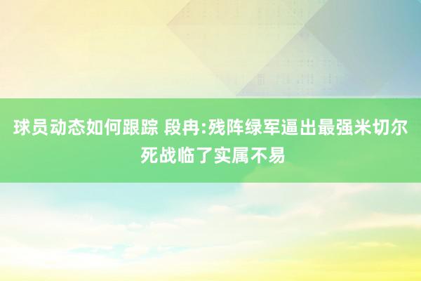 球员动态如何跟踪 段冉:残阵绿军逼出最强米切尔 死战临了实属不易