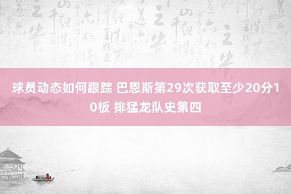 球员动态如何跟踪 巴恩斯第29次获取至少20分10板 排猛龙队史第四