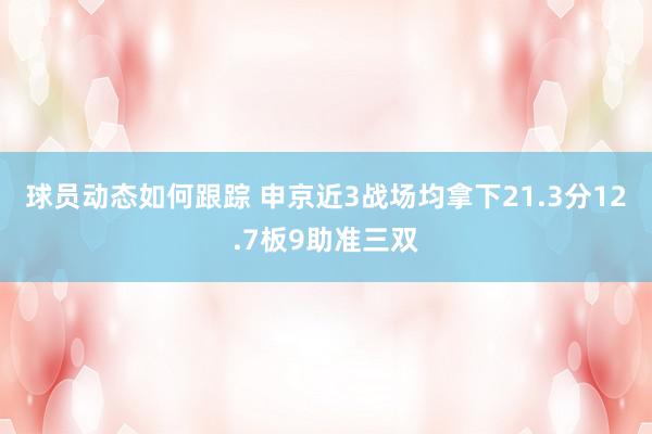 球员动态如何跟踪 申京近3战场均拿下21.3分12.7板9助准三双