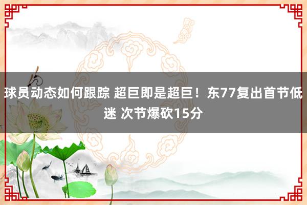 球员动态如何跟踪 超巨即是超巨！东77复出首节低迷 次节爆砍15分