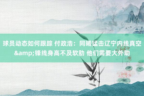 球员动态如何跟踪 付政浩：同曦猛击辽宁内线真空&锋线身高不及软肋 他们需要大外助