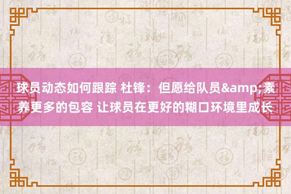 球员动态如何跟踪 杜锋：但愿给队员&素养更多的包容 让球员在更好的糊口环境里成长