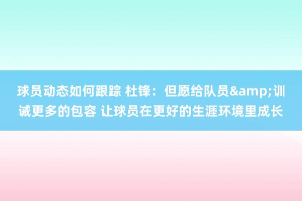 球员动态如何跟踪 杜锋：但愿给队员&训诫更多的包容 让球员在更好的生涯环境里成长