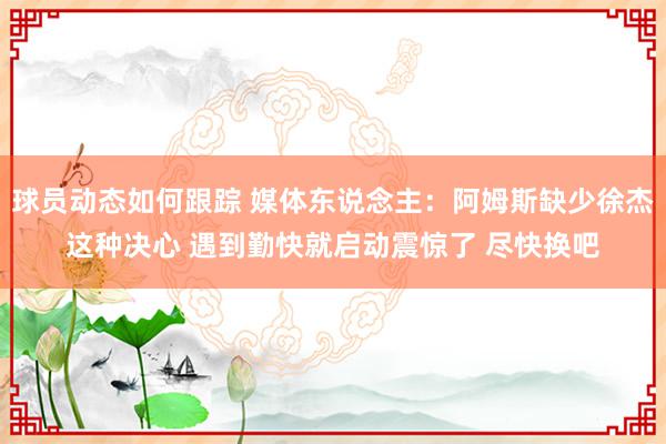 球员动态如何跟踪 媒体东说念主：阿姆斯缺少徐杰这种决心 遇到勤快就启动震惊了 尽快换吧