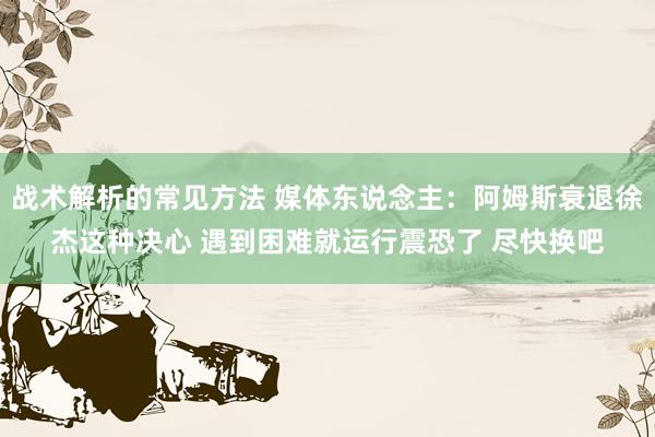 战术解析的常见方法 媒体东说念主：阿姆斯衰退徐杰这种决心 遇到困难就运行震恐了 尽快换吧