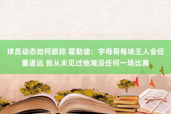 球员动态如何跟踪 霍勒迪：字母哥每场王人会任重道远 我从未见过他淹没任何一场比赛