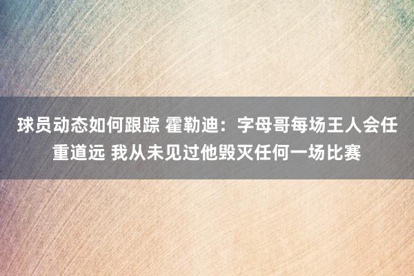 球员动态如何跟踪 霍勒迪：字母哥每场王人会任重道远 我从未见过他毁灭任何一场比赛