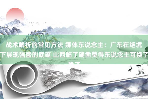 战术解析的常见方法 媒体东说念主：广东在绝境下展现强盛的底蕴 山西临了确凿莫得东说念主可换了