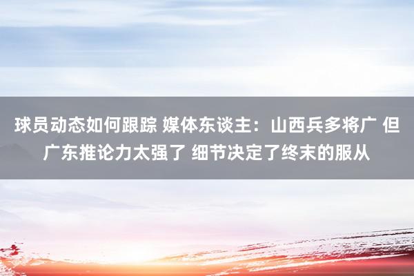 球员动态如何跟踪 媒体东谈主：山西兵多将广 但广东推论力太强了 细节决定了终末的服从